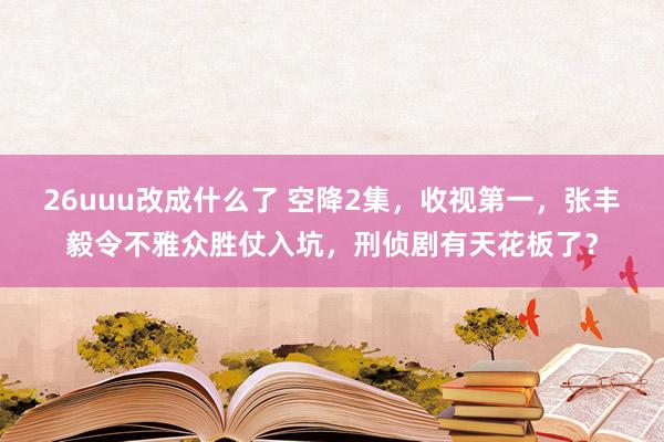 26uuu改成什么了 空降2集，收视第一，张丰毅令不雅众胜仗入坑，刑侦剧有天花板了？