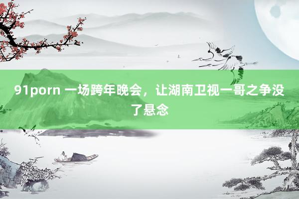 91porn 一场跨年晚会，让湖南卫视一哥之争没了悬念