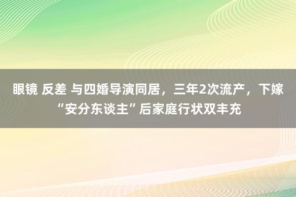 眼镜 反差 与四婚导演同居，三年2次流产，下嫁“安分东谈主”后家庭行状双丰充