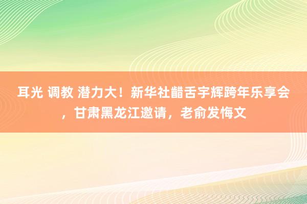 耳光 调教 潜力大！新华社齰舌宇辉跨年乐享会，甘肃黑龙江邀请，老俞发悔文