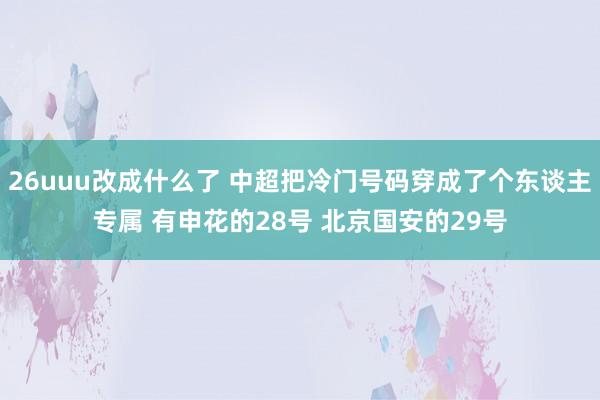 26uuu改成什么了 中超把冷门号码穿成了个东谈主专属 有申花的28号 北京国安的29号