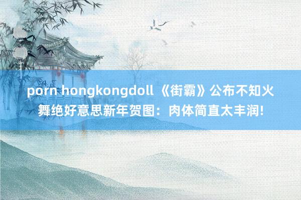 porn hongkongdoll 《街霸》公布不知火舞绝好意思新年贺图：肉体简直太丰润!