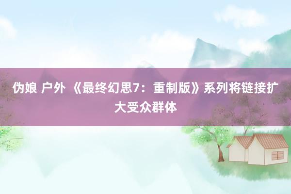 伪娘 户外 《最终幻思7：重制版》系列将链接扩大受众群体