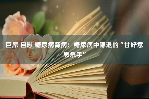 巨屌 自慰 糖尿病肾病：糖尿病中隐退的“甘好意思杀手”