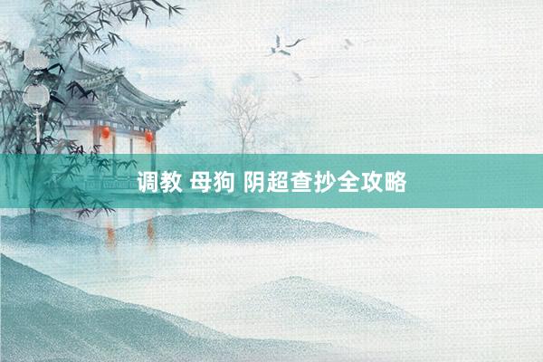 调教 母狗 阴超查抄全攻略