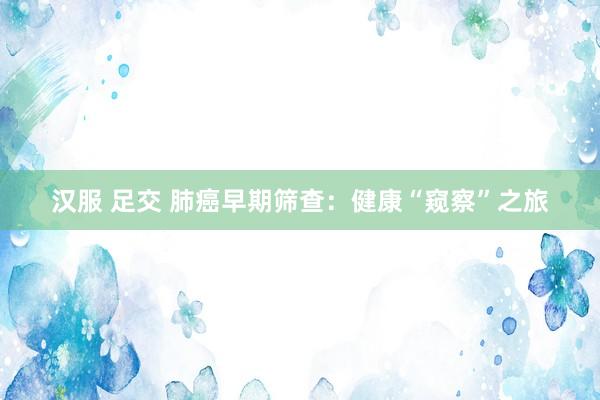 汉服 足交 肺癌早期筛查：健康“窥察”之旅