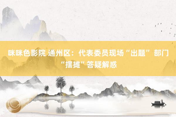 咪咪色影院 通州区：代表委员现场“出题” 部门“摆摊”答疑解惑