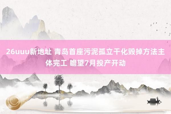 26uuu新地址 青岛首座污泥孤立干化毁掉方法主体完工 瞻望7月投产开动