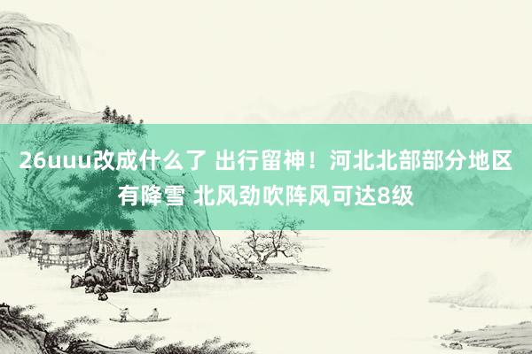 26uuu改成什么了 出行留神！河北北部部分地区有降雪 北风劲吹阵风可达8级