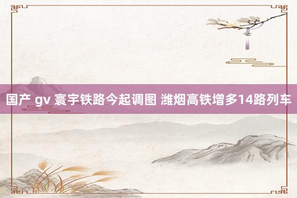 国产 gv 寰宇铁路今起调图 潍烟高铁增多14路列车