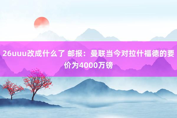 26uuu改成什么了 邮报：曼联当今对拉什福德的要价为4000万镑