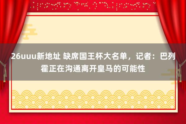 26uuu新地址 缺席国王杯大名单，记者：巴列霍正在沟通离开皇马的可能性