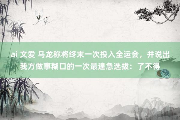 ai 文爱 马龙称将终末一次投入全运会，并说出我方做事糊口的一次最遑急选拔：了不得