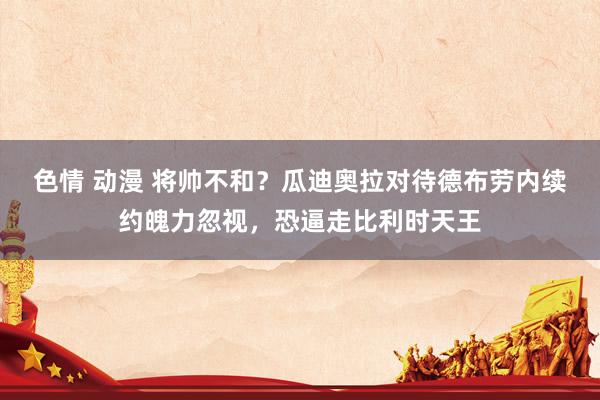 色情 动漫 将帅不和？瓜迪奥拉对待德布劳内续约魄力忽视，恐逼走比利时天王