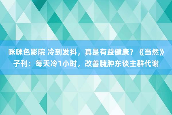 咪咪色影院 冷到发抖，真是有益健康？《当然》子刊：每天冷1小时，改善臃肿东谈主群代谢