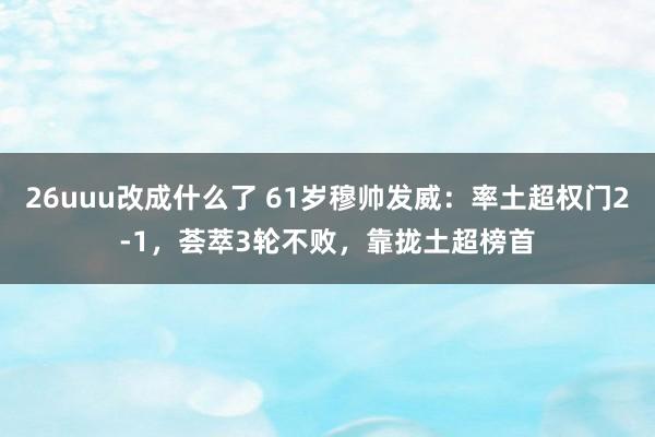 26uuu改成什么了 61岁穆帅发威：率土超权门2-1，荟萃3轮不败，靠拢土超榜首