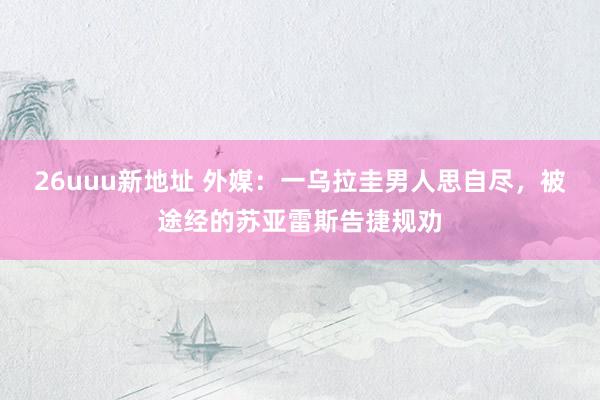 26uuu新地址 外媒：一乌拉圭男人思自尽，被途经的苏亚雷斯告捷规劝