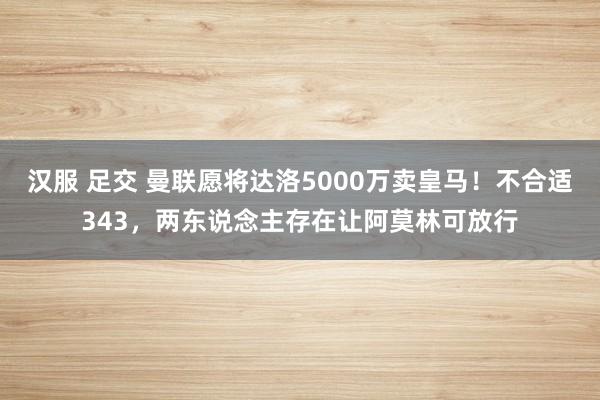 汉服 足交 曼联愿将达洛5000万卖皇马！不合适343，两东说念主存在让阿莫林可放行