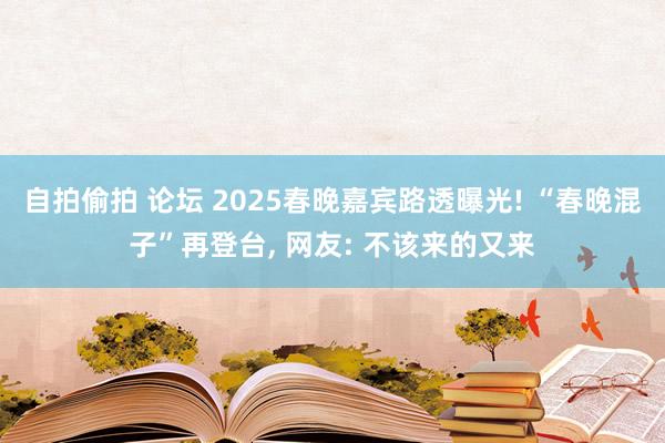 自拍偷拍 论坛 2025春晚嘉宾路透曝光! “春晚混子”再登台, 网友: 不该来的又来