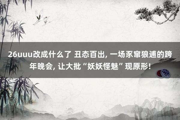 26uuu改成什么了 丑态百出, 一场豕窜狼逋的跨年晚会, 让大批“妖妖怪魅”现原形!