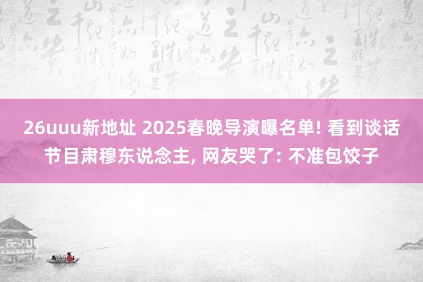 26uuu新地址 2025春晚导演曝名单! 看到谈话节目肃穆东说念主, 网友哭了: 不准包饺子