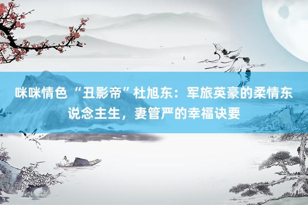 咪咪情色 “丑影帝”杜旭东：军旅英豪的柔情东说念主生，妻管严的幸福诀要