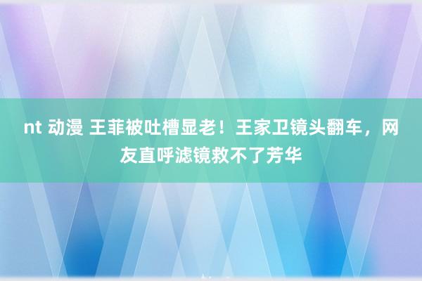 nt 动漫 王菲被吐槽显老！王家卫镜头翻车，网友直呼滤镜救不了芳华