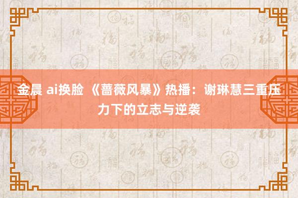 金晨 ai换脸 《蔷薇风暴》热播：谢琳慧三重压力下的立志与逆袭