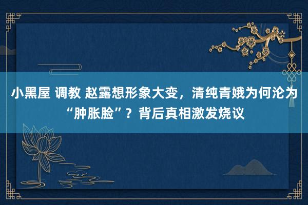 小黑屋 调教 赵露想形象大变，清纯青娥为何沦为“肿胀脸”？背后真相激发烧议