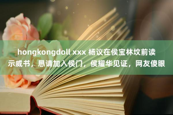 hongkongdoll xxx 杨议在侯宝林坟前读示威书，恳请加入侯门，侯耀华见证，网友傻眼