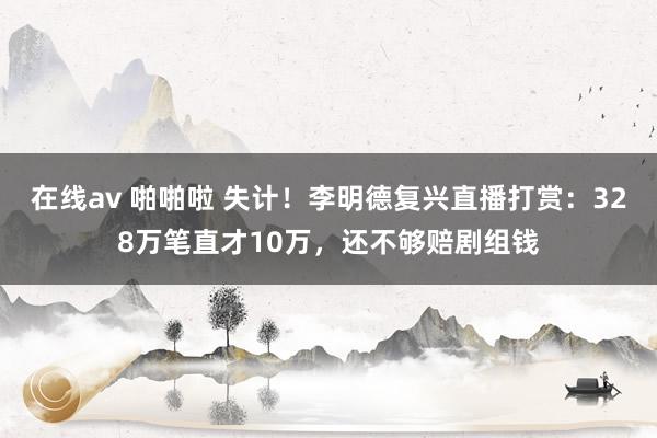 在线av 啪啪啦 失计！李明德复兴直播打赏：328万笔直才10万，还不够赔剧组钱
