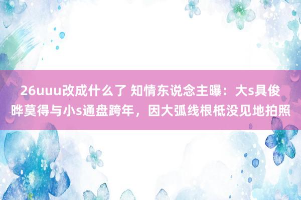 26uuu改成什么了 知情东说念主曝：大s具俊晔莫得与小s通盘跨年，因大弧线根柢没见地拍照