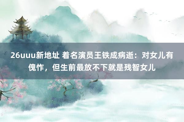 26uuu新地址 着名演员王铁成病逝：对女儿有傀怍，但生前最放不下就是残智女儿