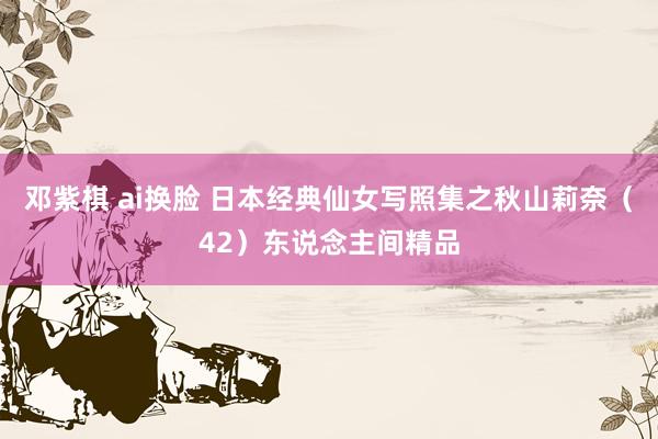 邓紫棋 ai换脸 日本经典仙女写照集之秋山莉奈（42）东说念主间精品