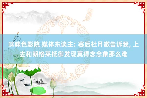 咪咪色影院 媒体东谈主: 赛后杜月徵告诉我, 上去和朗格莱抵御发现莫得念念象那么难