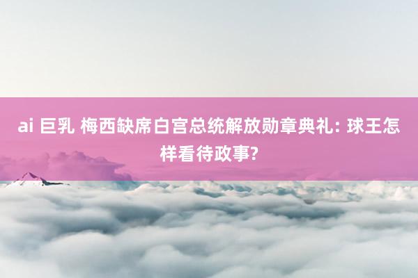 ai 巨乳 梅西缺席白宫总统解放勋章典礼: 球王怎样看待政事?