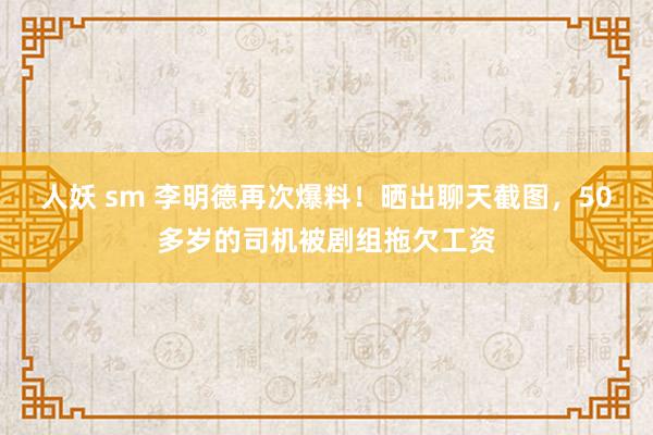 人妖 sm 李明德再次爆料！晒出聊天截图，50多岁的司机被剧组拖欠工资