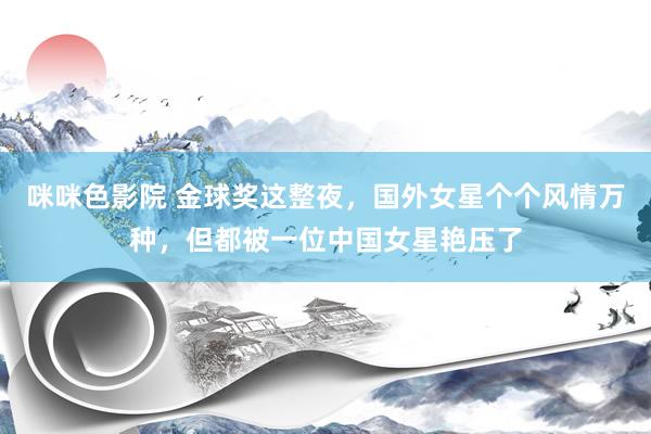 咪咪色影院 金球奖这整夜，国外女星个个风情万种，但都被一位中国女星艳压了