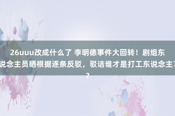 26uuu改成什么了 李明德事件大回转！剧组东说念主员晒根据逐条反驳，驳诘谁才是打工东说念主？