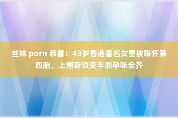 丝袜 porn 恭喜！43岁香港着名女星被曝怀第四胎，上围斯须变丰润孕味全齐