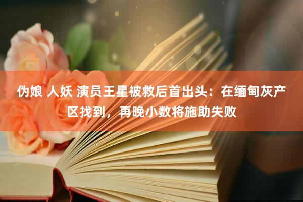 伪娘 人妖 演员王星被救后首出头：在缅甸灰产区找到，再晚小数将施助失败