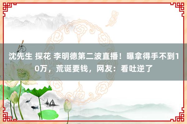 沈先生 探花 李明德第二波直播！曝拿得手不到10万，荒诞要钱，网友：看吐逆了