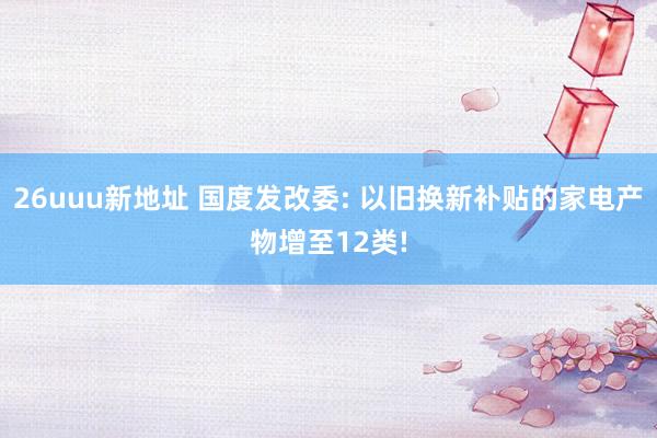 26uuu新地址 国度发改委: 以旧换新补贴的家电产物增至12类!