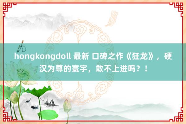 hongkongdoll 最新 口碑之作《狂龙》，硬汉为尊的寰宇，敢不上进吗？！