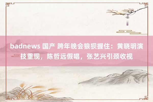 badnews 国产 跨年晚会狼狈握住：黄晓明演技重现，陈哲远假唱，张艺兴引颈收视