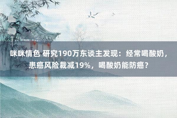 咪咪情色 研究190万东谈主发现：经常喝酸奶，患癌风险裁减19%，喝酸奶能防癌？