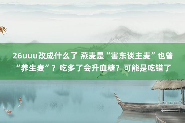 26uuu改成什么了 燕麦是“害东谈主麦”也曾“养生麦”？吃多了会升血糖？可能是吃错了