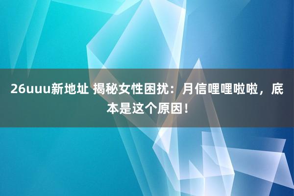 26uuu新地址 揭秘女性困扰：月信哩哩啦啦，底本是这个原因！