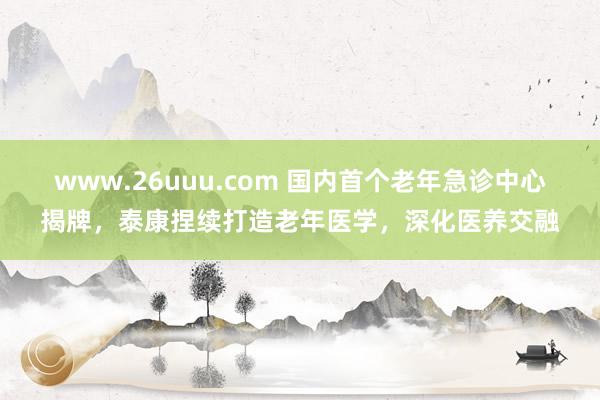 www.26uuu.com 国内首个老年急诊中心揭牌，泰康捏续打造老年医学，深化医养交融