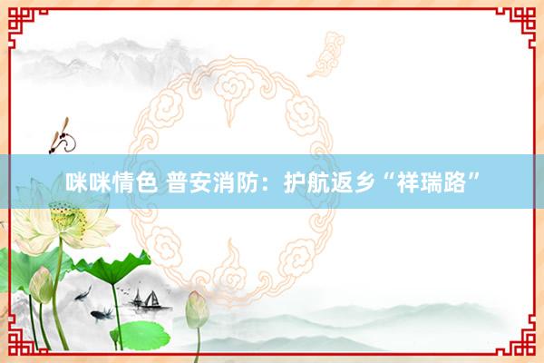 咪咪情色 普安消防：护航返乡“祥瑞路”